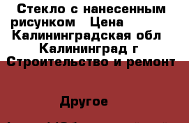 Стекло с нанесенным рисунком › Цена ­ 2 000 - Калининградская обл., Калининград г. Строительство и ремонт » Другое   